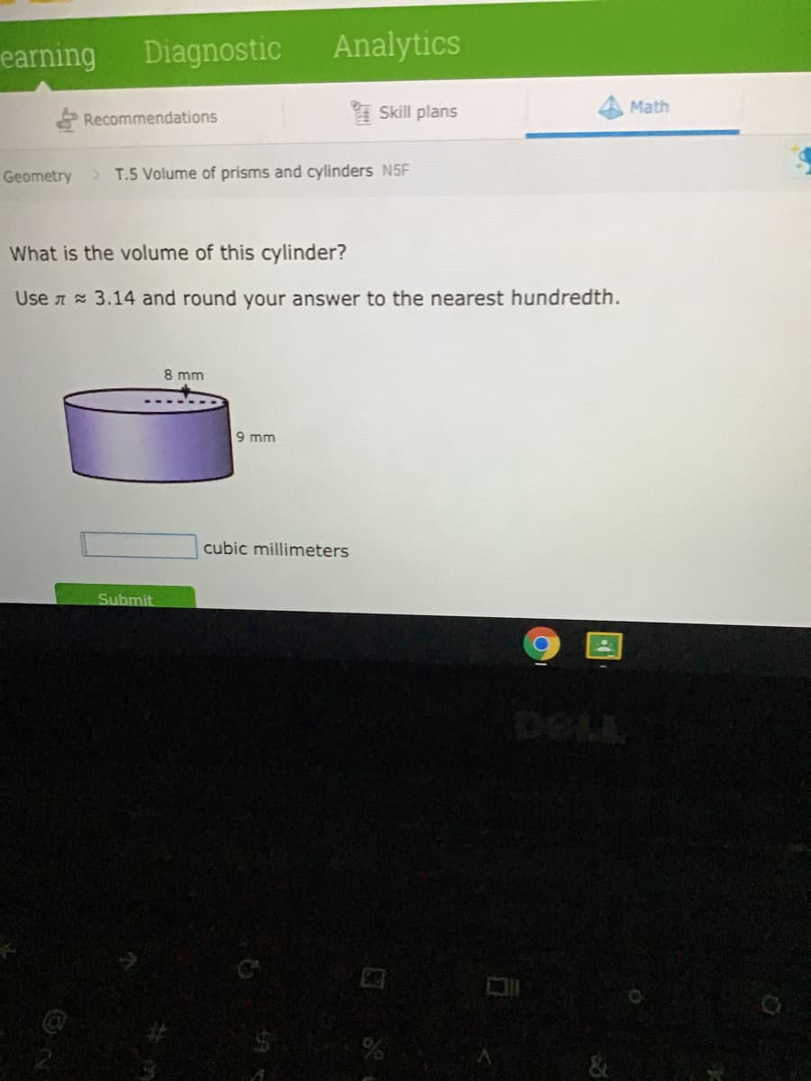 earning
Diagnostic
Analytics
Skill plans
Math
Recommendations
Geometry
> T.5 Volume of prisms and cylinders N5F
What is the volume of this cylinder?
Use A 3.14 and round your answer to the nearest hundredth.
8 mm
9 mm
cubic millimeters
Submit
&
