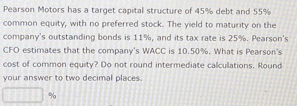 Pearson Motors has a target capital structure of 45% debt and 55%
common equity, with no preferred stock. The yield to maturity on the
company's outstanding bonds is 11%, and its tax rate is 25%. Pearson's
CFO estimates that the company's WACC is 10.50%. What is Pearson's
cost of common equity? Do not round intermediate calculations. Round
your answer to two decimal places.
%