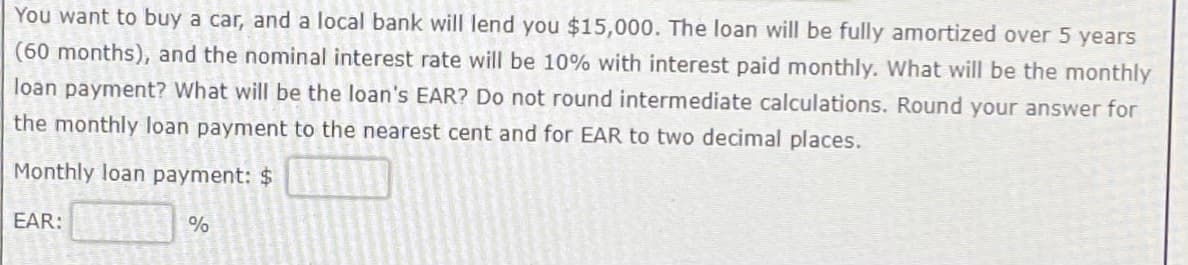 You want to buy a car, and a local bank will lend you $15,000. The loan will be fully amortized over 5 years
(60 months), and the nominal interest rate will be 10% with interest paid monthly. What will be the monthly
loan payment? What will be the loan's EAR? Do not round intermediate calculations. Round your answer for
the monthly loan payment to the nearest cent and for EAR to two decimal places.
Monthly loan payment: $
EAR:
%