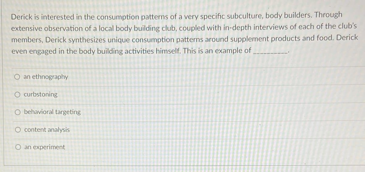 Derick is interested in the consumption patterns of a very specific subculture, body builders. Through
extensive observation of a local body building club, coupled with in-depth interviews of each of the club's
members, Derick synthesizes unique consumption patterns around supplement products and food. Derick
even engaged in the body building activities himself. This is an example of
O an ethnography
O curbstoning
O behavioral targeting
O content analysis
O an experiment