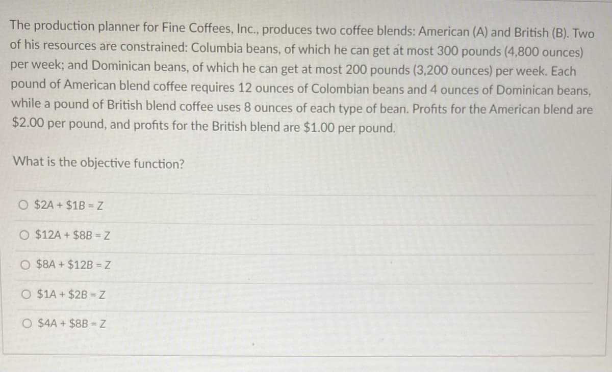 The production planner for Fine Coffees, Inc., produces two coffee blends: American (A) and British (B). Two
of his resources are constrained: Columbia beans, of which he can get at most 300 pounds (4,800 ounces)
per week; and Dominican beans, of which he can get at most 200 pounds (3,200 ounces) per week. Each
pound of American blend coffee requires 12 ounces of Colombian beans and 4 ounces of Dominican beans,
while a pound of British blend coffee uses 8 ounces of each type of bean. Profits for the American blend are
$2.00 per pound, and profits for the British blend are $1.00 per pound.
What is the objective function?
O $2A + $1B = Z
O $12A + $8B = Z
O $8A+$12B = Z
O $1A+$2B = Z
O $4A + $8B = Z