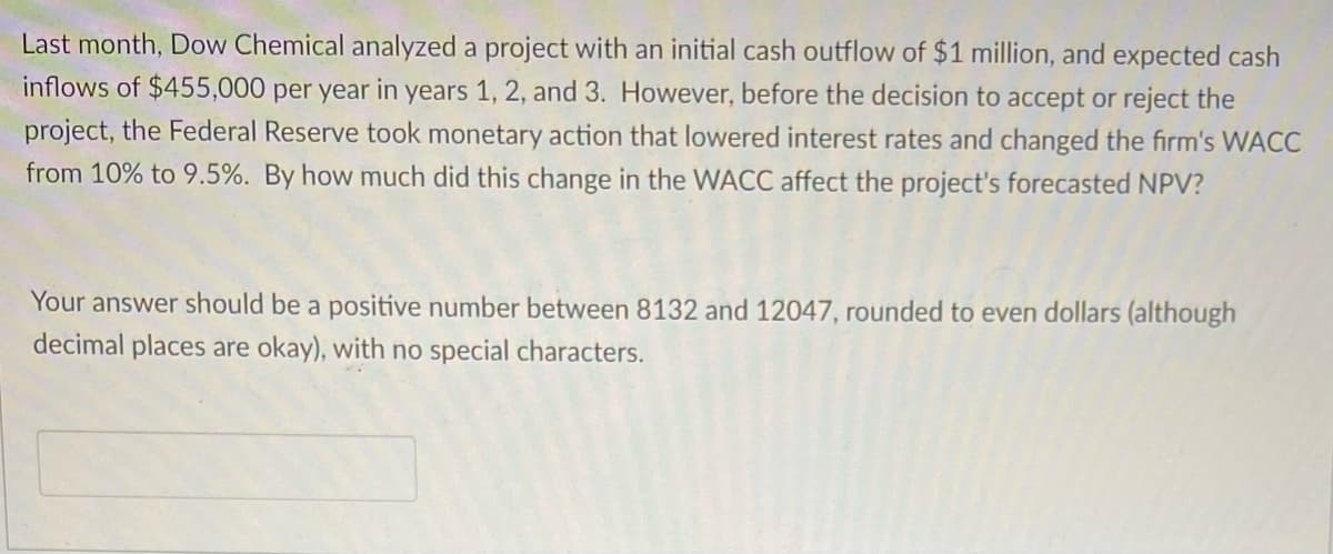 Last month, Dow Chemical analyzed a project with an initial cash outflow of $1 million, and expected cash
inflows of $455,000 per year in years 1, 2, and 3. However, before the decision to accept or reject the
project, the Federal Reserve took monetary action that lowered interest rates and changed the firm's WACC
from 10% to 9.5%. By how much did this change in the WACC affect the project's forecasted NPV?
Your answer should be a positive number between 8132 and 12047, rounded to even dollars (although
decimal places are okay), with no special characters.