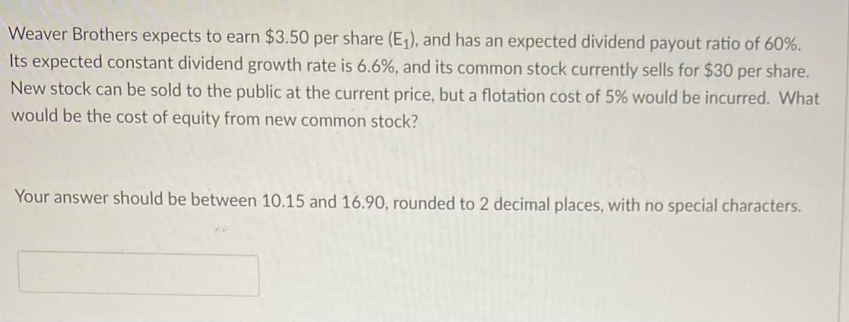 Weaver Brothers expects to earn $3.50 per share (E₁), and has an expected dividend payout ratio of 60%.
Its expected constant dividend growth rate is 6.6%, and its common stock currently sells for $30 per share.
New stock can be sold to the public at the current price, but a flotation cost of 5% would be incurred. What
would be the cost of equity from new common stock?
Your answer should be between 10.15 and 16.90, rounded to 2 decimal places, with no special characters.