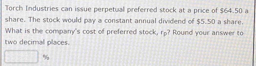 Torch Industries can issue perpetual preferred stock at a price of $64.50 a
share. The stock would pay a constant annual dividend of $5.50 a share.
What is the company's cost of preferred stock, rp? Round your answer to
two decimal places.
%