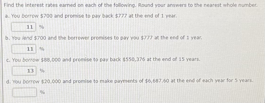 Find the interest rates earned on each of the following. Round your answers to the nearest whole number.
a. You borrow $700 and promise to pay back $777 at the end of 1 year.
11 %
b. You lend $700 and the borrower promises to pay you $777 at the end of 1 year.
11 %
c. You borrow $88,000 and promise to pay back $550,376 at the end of 15 years.
13 %
d. You borrow $20,000 and promise to make payments of $6,687.60 at the end of each year for 5 years.
%