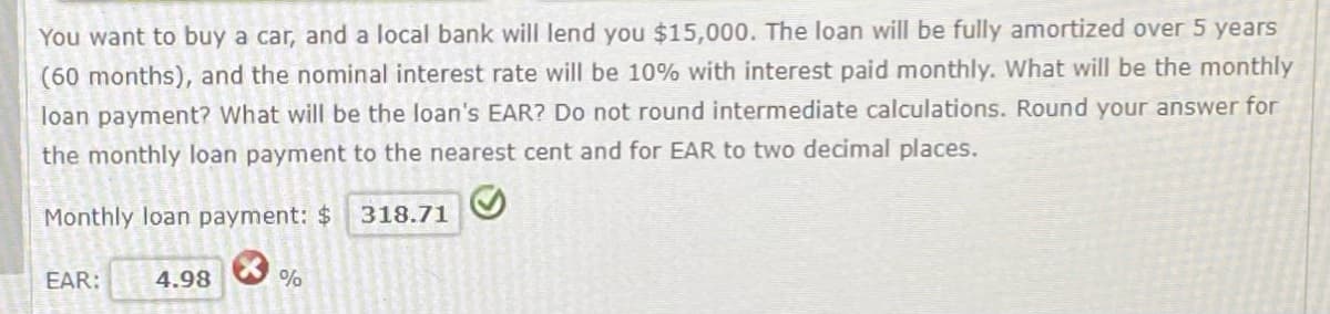 You want to buy a car, and a local bank will lend you $15,000. The loan will be fully amortized over 5 years
(60 months), and the nominal interest rate will be 10% with interest paid monthly. What will be the monthly
loan payment? What will be the loan's EAR? Do not round intermediate calculations. Round your answer for
the monthly loan payment to the nearest cent and for EAR to two decimal places.
Monthly loan payment: $ 318.71
EAR:
4.98
%