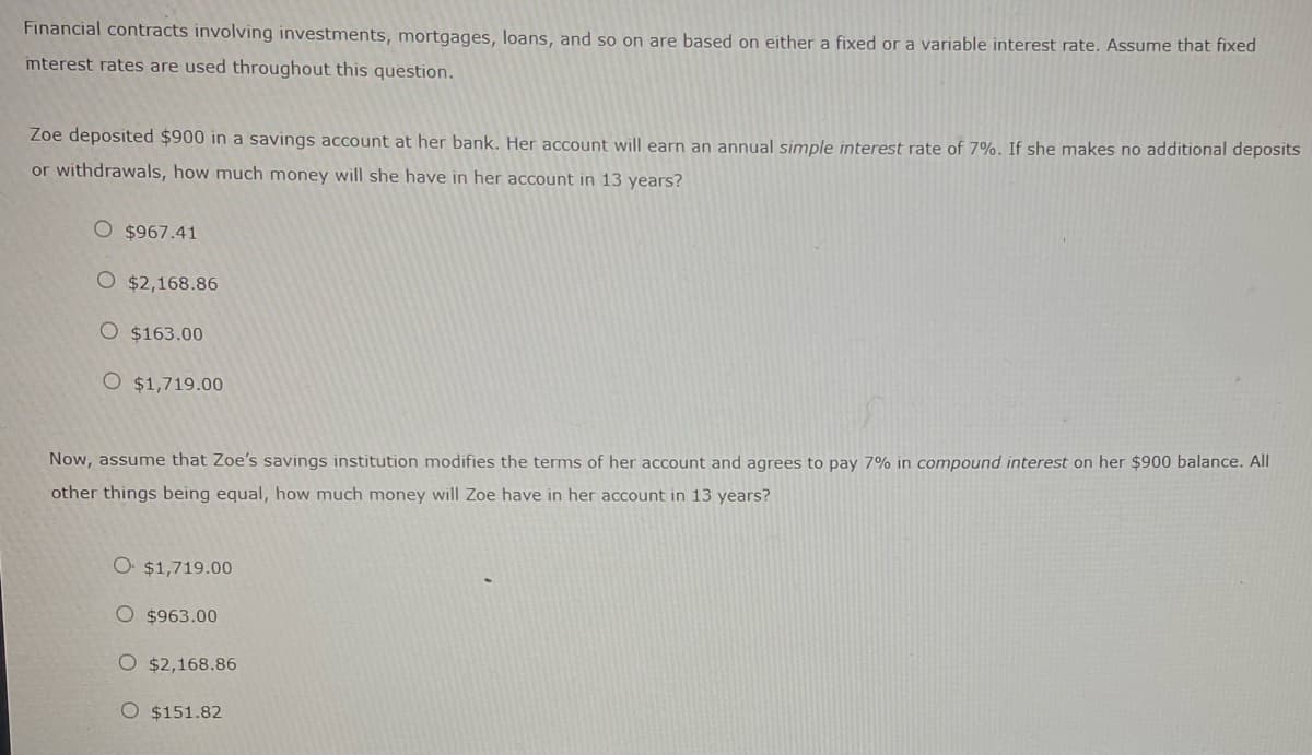 Financial contracts involving investments, mortgages, loans, and so on are based on either a fixed or a variable interest rate. Assume that fixed
interest rates are used throughout this question.
Zoe deposited $900 in a savings account at her bank. Her account will earn an annual simple interest rate of 7%. If she makes no additional deposits
or withdrawals, how much money will she have in her account in 13 years?
O $967.41
$2,168.86
O $163.00
O $1,719.00
Now, assume that Zoe's savings institution modifies the terms of her account and agrees to pay 7% in compound interest on her $900 balance. All
other things being equal, how much money will Zoe have in her account in 13 years?
O $1,719.00
O $963.00
O $2,168.86
O $151.82