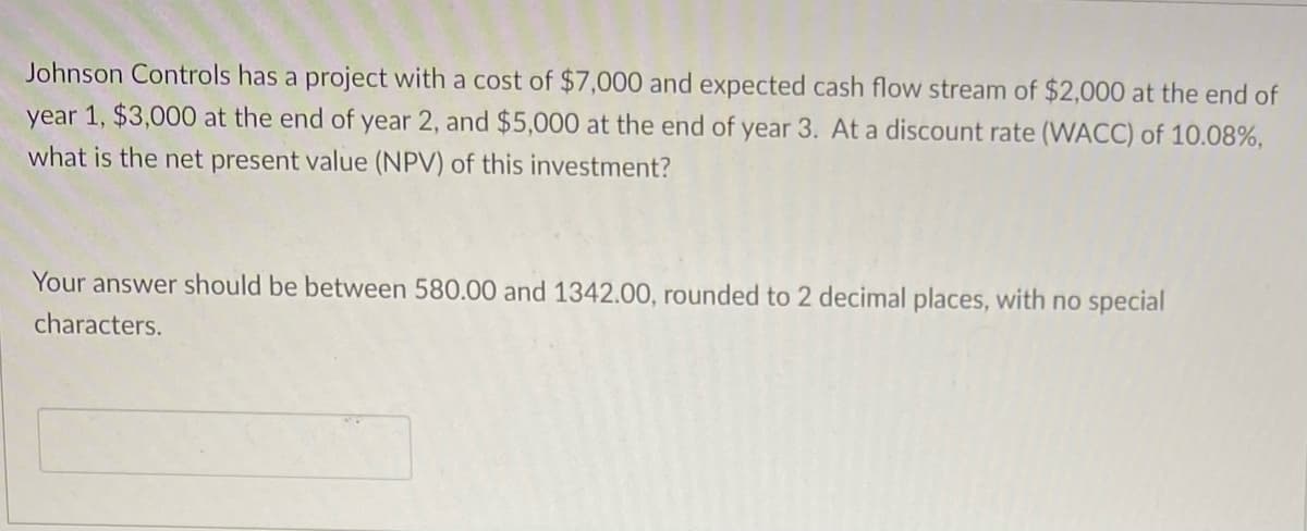 Johnson Controls has a project with a cost of $7,000 and expected cash flow stream of $2,000 at the end of
year 1, $3,000 at the end of year 2, and $5,000 at the end of year 3. At a discount rate (WACC) of 10.08%,
what is the net present value (NPV) of this investment?
Your answer should be between 580.00 and 1342.00, rounded to 2 decimal places, with no special
characters.