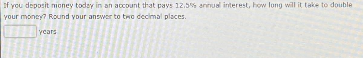 If you deposit money today in an account that pays 12.5% annual interest, how long will it take to double
your money? Round your answer to two decimal places.
years