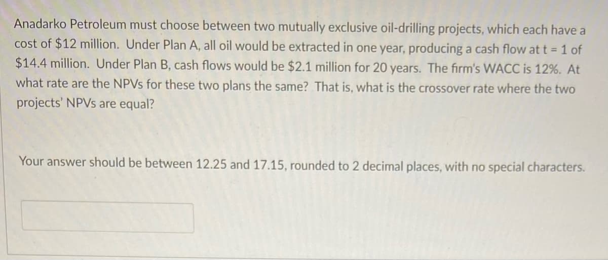 Anadarko Petroleum must choose between two mutually exclusive oil-drilling projects, which each have a
cost of $12 million. Under Plan A, all oil would be extracted in one year, producing a cash flow at t = 1 of
$14.4 million. Under Plan B, cash flows would be $2.1 million for 20 years. The firm's WACC is 12%. At
what rate are the NPVs for these two plans the same? That is, what is the crossover rate where the two
projects' NPVs are equal?
Your answer should be between 12.25 and 17.15, rounded to 2 decimal places, with no special characters.