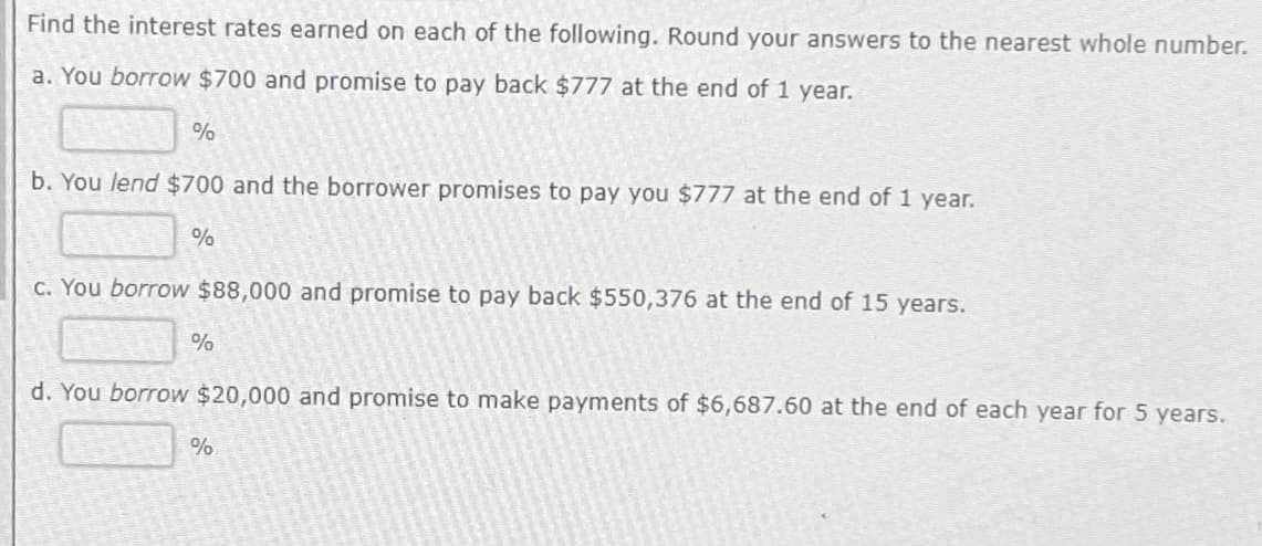 Find the interest rates earned on each of the following. Round your answers to the nearest whole number.
a. You borrow $700 and promise to pay back $777 at the end of 1 year.
%
b. You lend $700 and the borrower promises to pay you $777 at the end of 1 year.
%
c. You borrow $88,000 and promise to pay back $550,376 at the end of 15 years.
%
d. You borrow $20,000 and promise to make payments of $6,687.60 at the end of each year for 5 years.
%