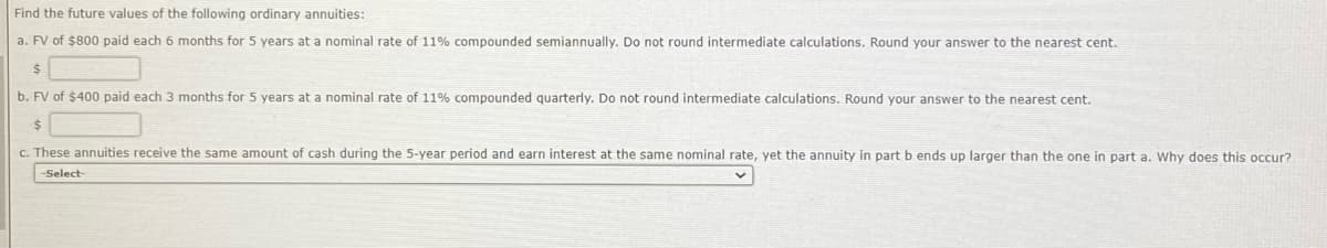 Find the future values of the following ordinary annuities:
a. FV of $800 paid each 6 months for 5 years at a nominal rate of 11% compounded semiannually. Do not round intermediate calculations. Round your answer to the nearest cent.
$
b. FV of $400 paid each 3 months for 5 years at a nominal rate of 11% compounded quarterly. Do not round intermediate calculations. Round your answer to the nearest cent.
$
c. These annuities receive the same amount of cash during the 5-year period and earn interest at the same nominal rate, yet the annuity in part b ends up larger than the one in part a. Why does this occur?.
-Select-