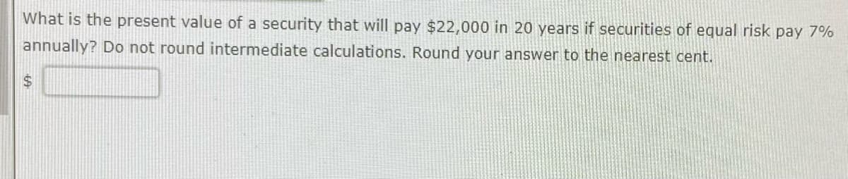 What is the present value of a security that will pay $22,000 in 20 years if securities of equal risk pay 7%
annually? Do not round intermediate calculations. Round your answer to the nearest cent.
$