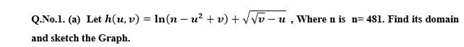 Q.No.1. (a) Let h(u, v) = In(n – u? + v) + VVv - u , Where n is n= 481. Find its domain
and sketch the Graph.
