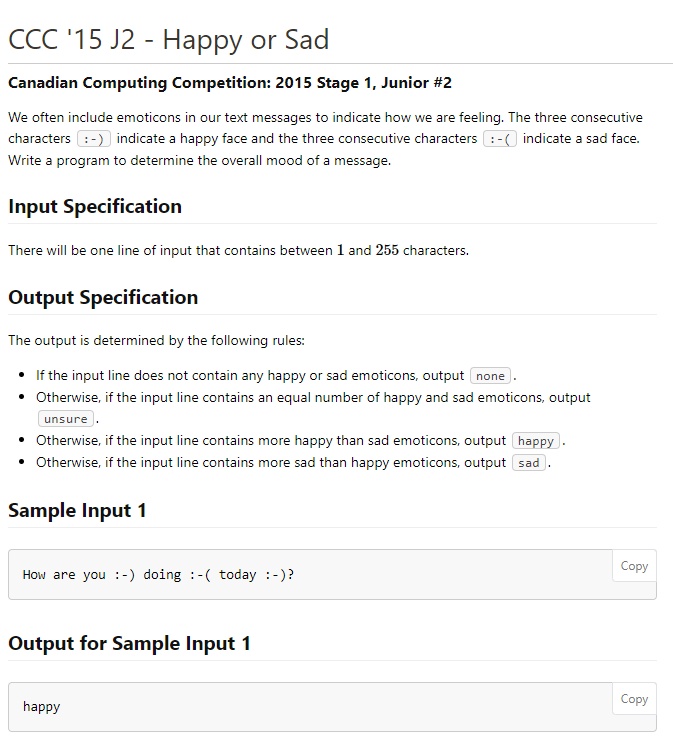 ССС 15 J2 - Нарру or Sad
Canadian Computing Competition: 2015 Stage 1, Junior #2
We often include emoticons in our text messages to indicate how we are feeling. The three consecutive
characters :-) indicate a happy face and the three consecutive characters : -) indicate a sad face.
Write a program to determine the overall mood of a message.
Input Specification
There will be one line of input that contains between 1 and 255 characters.
Output Specification
The output is determined by the following rules:
• If the input line does not contain any happy or sad emoticons, output none
• Otherwise, if the input line contains an equal number of happy and sad emoticons, output
unsure .
• Otherwise, if the input line contains more happy than sad emoticons, output happy.
• Otherwise, if the input line contains more sad than happy emoticons, output sad
Sample Input 1
Соpy
How are you :-) doing :-( today :-)?
Output for Sample Input 1
Сopy
happy
