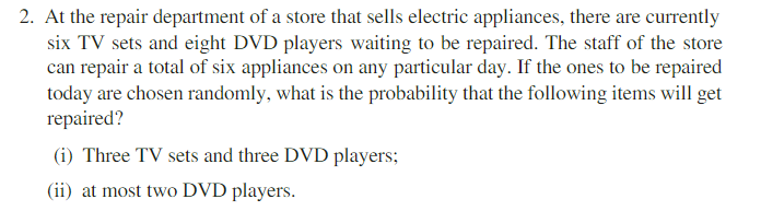 2. At the repair department of a store that sells electric appliances, there are currently
six TV sets and eight DVD players waiting to be repaired. The staff of the store
can repair a total of six appliances on any particular day. If the ones to be repaired
today are chosen randomly, what is the probability that the following items will get
repaired?
(i) Three TV sets and three DVD players;
(ii) at most two DVD players.
