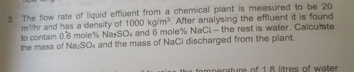 3. The flow rate of liquid effluent from a chemical plant is measured to be 20
m/hr and has a density of 1000 kg/m3. After analysing the effluent it is found
to contain 0.6 mole% Na:SO4 and 6 mole% NaCl - the rest is water. Calculate
the mass of N22SO4 and the mass of NaCl discharged from the plant.
inn tho tomnerature of 1.8 litres of water
