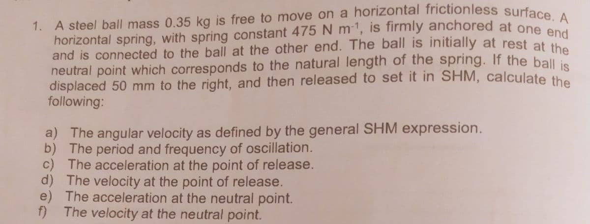 1. A steel ball mass 0.35 kg is free to move on a horizontal frictionless surface. A
horizontal spring, with spring constant 475 N m-1, is firmly anchored at one end
horizontal spring, with spring constant 475N m1, is firmly anchored at one A
and is connected to the ball at the other end. The ball is initially at rest at
neutral point which corresponds to the natural length of the spring. If the ball i
displaced 50 mm to the right, and then released to set it in SHM, calculate the
following:
a) The angular velocity as defined by the general SHM expression.
b) The period and frequency of oscillation.
c) The acceleration at the point of release.
d) The velocity at the point of release.
e) The acceleration at the neutral point.
f) The velocity at the neutral point.
