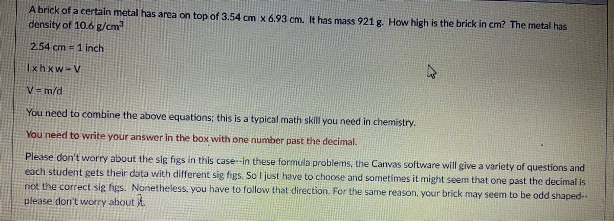 A brick of a certain metal has area on top of 3.54 cm x 6.93 cm. It has mass 921 g. How high is the brick in cm? The metal has
density of 10.6 g/cm3
2.54 cm 1 inch
Ixhxw V
V= m/d
You need to combine the above equations; this is a typical math skill you need in chemistry.
You need to write your answer in the box with one number past the decimal.
Please don't worry about the sig figs in this case--in these formula problems, the Canvas software will give a variety of questions and
each student gets their data with different sig figs. So l just have to choose and sometimes it might seem that one past the decimal is
not the correct sig figs. Nonetheless, you have to follow that direction. For the same reason, your brick may seem to be odd shaped--
please don't worry about t.
