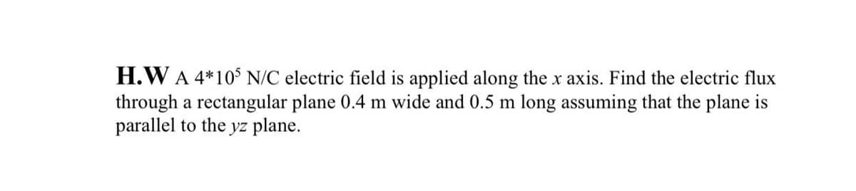 H.W A 4*10$ N/C electric field is applied along the x axis. Find the electric flux
through a rectangular plane 0.4 m wide and 0.5 m long assuming that the plane is
parallel to the
yz plane.
