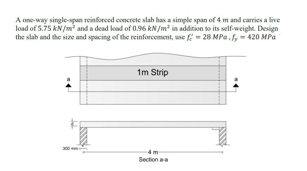 A one-way single-span reinforced concrete slab has a simple span of 4 m and carries a live
load of 5.75 kN/m² and a dead load of 0.96 kN/m² in addition to its self-weight. Design
the slab and the size and spacing of the reinforcement, use f
= 28 MPa, fy = 420 MPa
1m Strip
a
a
300 mm
4 m
Section a-a
