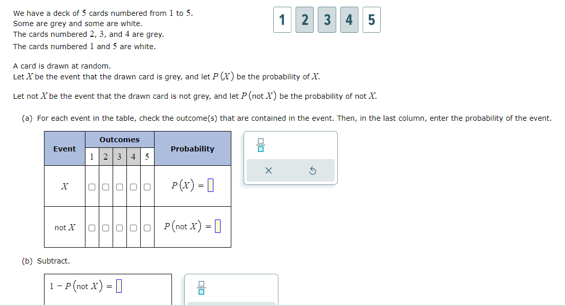 We have a deck of 5 cards numbered from 1 to 5.
Some are grey and some are white.
The cards numbered 2, 3, and 4 are grey.
The cards numbered 1 and 5 are white.
Event
A card is drawn at random.
Let X be the event that the drawn card is grey, and let P (X) be the probability of X.
Let not X be the event that the drawn card is not grey, and let P (not X) be the probability of not X.
(a) For each event in the table, check the outcome(s) that are contained in the event. Then, in the last column, enter the probability of the event.
X
not X
(b) Subtract.
1
Outcomes
2 3 4 5
00000
0000
1-P (not X) =
Probability
P(X) =
P (not X) =
00
1
olo
2 3 4 5