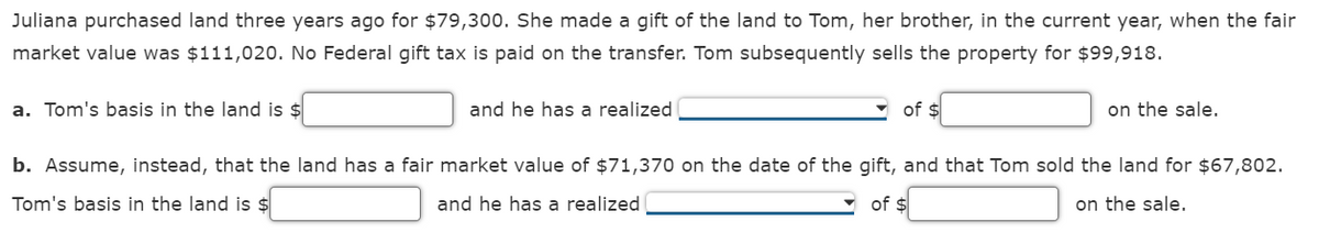 Juliana purchased land three years ago for $79,300. She made a gift of the land to Tom, her brother, in the current year, when the fair
market value was $111,020. No Federal gift tax is paid on the transfer. Tom subsequently sells the property for $99,918.
a. Tom's basis in the land is $
and he has a realized
of $
on the sale.
b. Assume, instead, that the land has a fair market value of $71,370 on the date of the gift, and that Tom sold the land for $67,802.
Tom's basis in the land is $
and he has a realized
of $
on the sale.