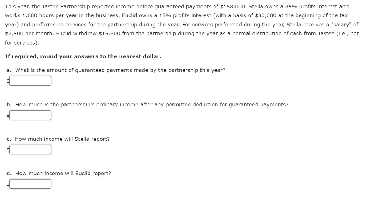 This year, the Tastee Partnership reported income before guaranteed payments of $158,000. Stella owns a 85% profits interest and
works 1,680 hours per year in the business. Euclid owns a 15% profits interest (with a basis of $30,000 at the beginning of the tax
year) and performs no services for the partnership during the year. For services performed during the year, Stella receives a "salary" of
$7,900 per month. Euclid withdrew $15,800 from the partnership during the year as a normal distribution of cash from Tastee (i.e., not
for services).
If required, round your answers to the nearest dollar.
a. What is the amount of guaranteed payments made by the partnership this year?
b. How much is the partnership's ordinary income after any permitted deduction for guaranteed payments?
c. How much income will Stella report?
d. How much income will Euclid report?