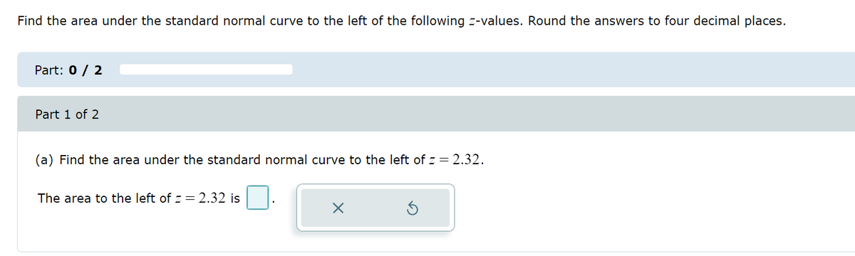 Find the area under the standard normal curve to the left of the following z-values. Round the answers to four decimal places.
Part: 0 / 2
Part 1 of 2
(a) Find the area under the standard normal curve to the left of z = 2.32.
The area to the left of z = 2.32 is
X