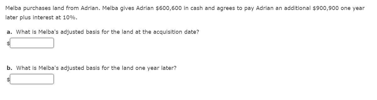 Melba purchases land from Adrian. Melba gives Adrian $600,600 in cash and agrees to pay Adrian an additional $900,900 one year
later plus interest at 10%.
a. What is Melba's adjusted basis for the land at the acquisition date?
b. What is Melba's adjusted basis for the land one year later?
$