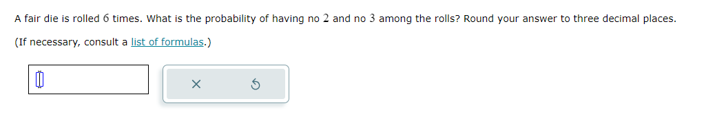 A fair die is rolled 6 times. What is the probability of having no 2 and no 3 among the rolls? Round your answer to three decimal places.
(If necessary, consult a list of formulas.)
0
x