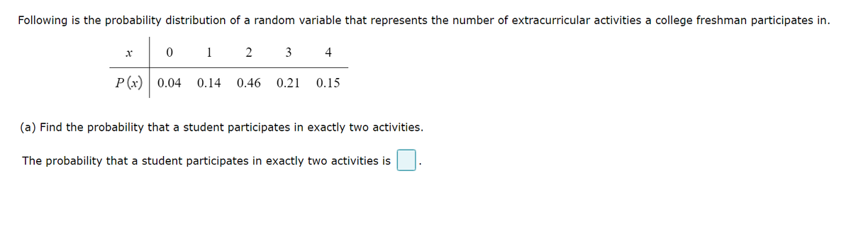 Following is the probability distribution of a random variable that represents the number of extracurricular activities a college freshman participates in.
2 3
x
0
1
P(x) 0.04 0.14 0.46
4
0.21 0.15
(a) Find the probability that a student participates in exactly two activities.
The probability that a student participates in exactly two activities is