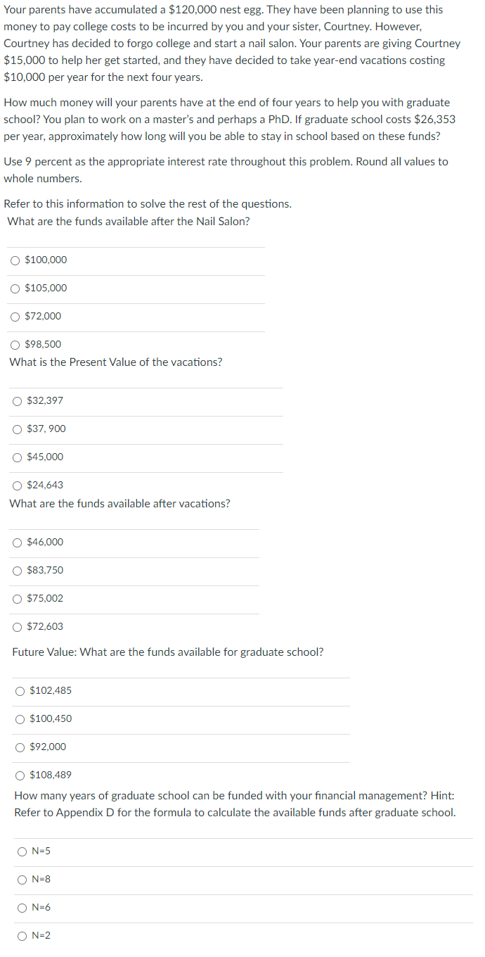 Your parents have accumulated a $120,000 nest egg. They have been planning to use this
money to pay college costs to be incurred by you and your sister, Courtney. However,
Courtney has decided to forgo college and start a nail salon. Your parents are giving Courtney
$15,000 to help her get started, and they have decided to take year-end vacations costing
$10,000 per year for the next four years.
How much money will your parents have at the end of four years to help you with graduate
school? You plan to work on a master's and perhaps a PhD. If graduate school costs $26,353
per year, approximately how long will you be able to stay in school based on these funds?
Use 9 percent as the appropriate interest rate throughout this problem. Round all values to
whole numbers.
Refer to this information to solve the rest of the questions.
What are the funds available after the Nail Salon?
○ $100,000
○ $105,000
○ $72,000
$98,500
What is the Present Value of the vacations?
$32,397
$37,900
$45,000
$24,643
What are the funds available after vacations?
$46,000
$83,750
$75,002
$72,603
Future Value: What are the funds available for graduate school?
$102,485
$100,450
$92,000
$108,489
How many years of graduate school can be funded with your financial management? Hint:
Refer to Appendix D for the formula to calculate the available funds after graduate school.
O O
о
N=5
N=8
N=6
N=2