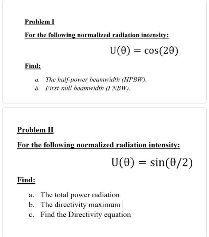 Problem I
For the following normalized radiation intensity:
U(0) = cos(20)
Find:
a. The half-power beamwidth (HPBW).
b. First-null beamwidth (FNBW).
Problem II
For the following normalized radiation intensity:
U(0) = sin(0/2)
Find:
a. The total power radiation
b. The directivity maximum
Find the Directivity equation