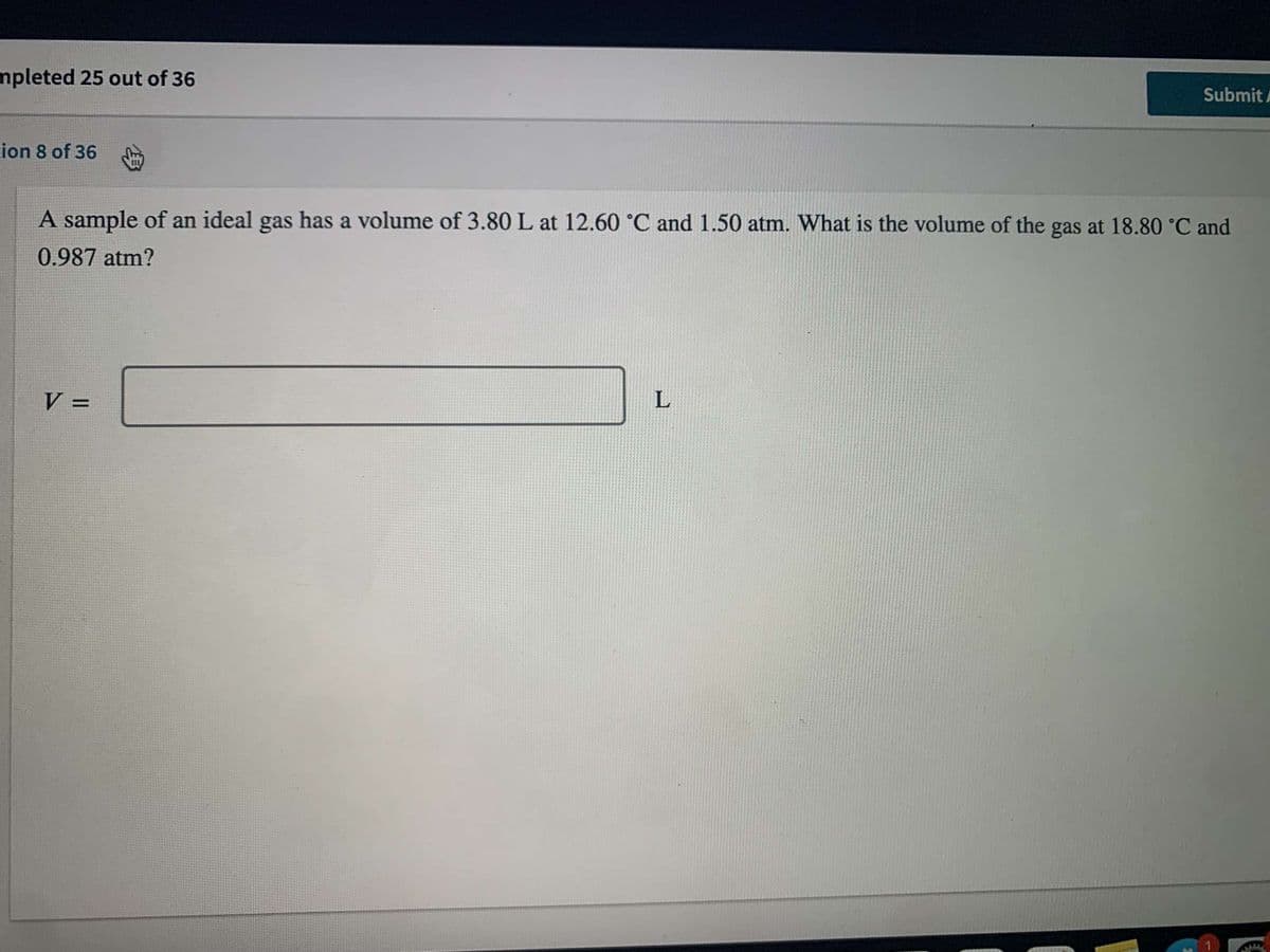 **Ideal Gas Law Problem: Determining the Volume at Different Conditions**

**Problem Statement:**

A sample of an ideal gas has a volume of 3.80 L at 12.60°C and 1.50 atm. What is the volume of the gas at 18.80°C and 0.987 atm?

\[ V = \_\_\_\_\_\_\_\_\_ \text{L} \]

**Explanation:**
This problem deals with the properties of an ideal gas and how its volume changes when the temperature and pressure change. To solve this, we can use the combined gas law, which is formulated as:

\[ \frac{P_1 V_1}{T_1} = \frac{P_2 V_2}{T_2} \]

Where:
- \( P_1 \), \( V_1 \), and \( T_1 \) are the initial pressure, volume, and temperature.
- \( P_2 \), \( V_2 \), and \( T_2 \) are the final pressure, volume, and temperature.

**Given Data:**
- Initial Volume \( V_1 = 3.80 \text{ L} \)
- Initial Temperature \( T_1 = 12.60^\circ\text{C} = 12.60 + 273.15 = 285.75 \text{ K} \)
- Initial Pressure \( P_1 = 1.50 \text{ atm} \)
- Final Temperature \( T_2 = 18.80^\circ\text{C} = 18.80 + 273.15 = 291.95 \text{ K} \)
- Final Pressure \( P_2 = 0.987 \text{ atm} \)

**Objective:**
- Determine the final volume \( V_2 \).

This involves finding the volume \( V \) when the gas is at the new specified conditions of temperature and pressure using the formula provided.