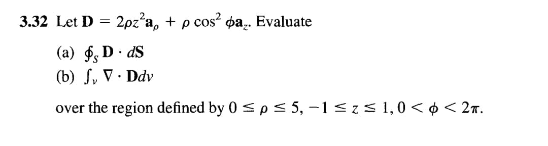 **Problem 3.32**: Let \(\mathbf{D} = 2\rho z^2 \mathbf{a}_\rho + \rho \cos^2 \phi \mathbf{a}_z\).

Evaluate:

(a) \(\oint_{S} \mathbf{D} \cdot d\mathbf{S}\)

(b) \(\int_{V} \nabla \cdot \mathbf{D} \, dv\)

over the region defined by \(0 \leq \rho \leq 5\), \(-1 \leq z \leq 1\), \(0 < \phi < 2\pi\).