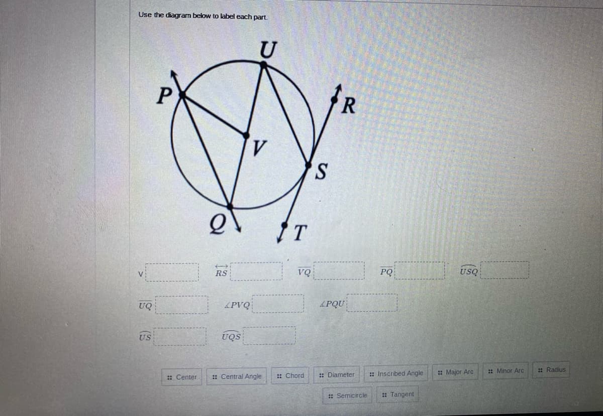 Use the diagram below to label each part.
U
S.
VQ
PQ
USQ
RS
UQ
&PVQ
PQU
US
UQS
:: Inscribed Angle
: Major Arc
: Minor Arc
: Radius
: Center
:: Central Angle
:: Chord
: Diameter
: Semicircle
: Tangent
(3
