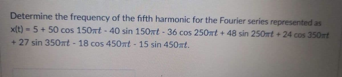 Determine the frequency of the fifth harmonic for the Fourier series represented as
x(t) = 5 + 50 cos 150mt - 40 sin 150mt - 36 cos 250mt + 48 sin 250mt + 24 cos 350mt
+ 27 sin 350mt - 18 cos 450πt - 15 sin 450πt.