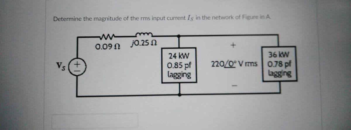 Determine the magnitude of the rms input current Is in the network of Figure in A.
Vs(+
0.09 Ω 0.25 Ω
24 kW
0.85 pf
lagging
220/0° V rms
36 kW
0.78 pf
lagging