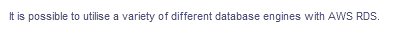 It is possible to utilise a variety of different database engines with AWS RDS.