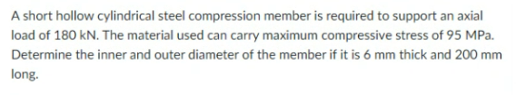 A short hollow cylindrical steel compression member is required to support an axial
load of 180 kN. The material used can carry maximum compressive stress of 95 MPa.
Determine the inner and outer diameter of the member if it is 6 mm thick and 200 mm
long.
