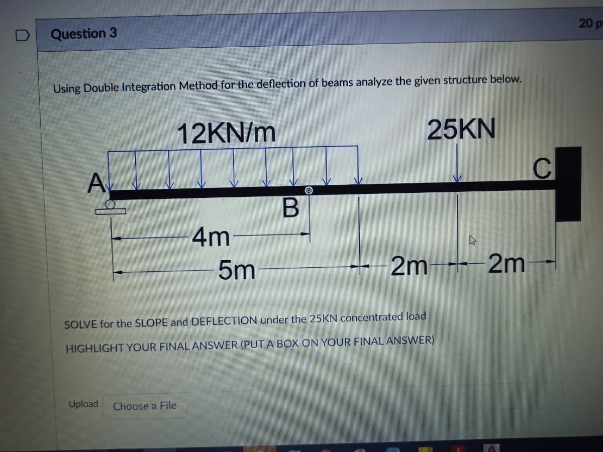 20 p
Question 3
Using Double Integration Method for the deflection of beams analyze the given structure below.
12KN/m
25KN
A
4m
5m
2m 2m
SOLVE for the SLOPE and DEFLECTION under the 25KN concentrated load
HIGHLIGHT YOUR FINAL ANSWER (PUT A BOX ON YOUR FINAL ANSWER)
Upload
Choose a File
