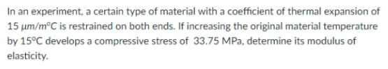 In an experiment, a certain type of material with a coefficient of thermal expansion of
15 um/m°C is restrained on both ends. If increasing the original material temperature
by 15°C develops a compressive stress of 33.75 MPa, determine its modulus of
elasticity.
