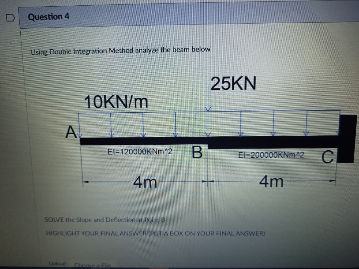 Question 4
Using Double ntegration Method analyze the beam below
25KN
10KN/m
A
El=120000KNm^2
El=200000KNM^2
C
4m
4m
SOLVE the Slope and Deflection at Point B
HIGHLIGHT YOUR FINAL ANSWER (PUT A BOX ON YOUR FINAL ANSWER)
Upload
Choose a File
