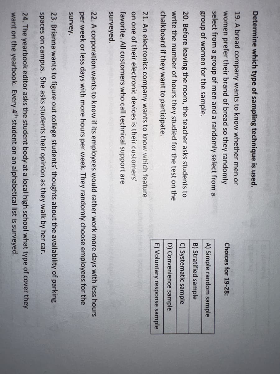 Determine which type of sampling technique is used.
19. A bread company wants to know whether men or
women prefer their brand of bread so they randomly
select from a group of men and a randomly select from a
group of women for the sample.
20. Before leaving the room, the teacher asks students to
write the number of hours they studied for the test on the
chalkboard if they want to participate.
21. An electronics company wants to know which feature
on one of their electronic devices is their customers'
favorite. All customers who call technical support are
surveyed.
Choices for 19-28:
A) Simple random sample
B) Stratified sample
C) Systematic sample
D) Convenience sample
E) Voluntary response sample
22. A corporation wants to know if its employees would rather work more days with less hours
per week or less days with more hours per week. They randomly choose employees for the
survey.
23. Brianna wants to figure out college students' thoughts about the availability of parking
spaces on campus. She asks students their opinion as they walk by her car.
24. The yearbook editor asks the student body at a local high school what type of cover they
want on the yearbook. Every 4th student on an alphabetical list is surveyed.