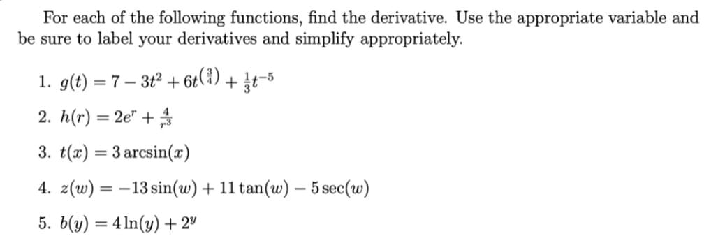 For each of the following functions, find the derivative. Use the appropriate variable and
be sure to label your derivatives and simplify appropriately.
1. g(t) = 7 – 3t2 + 6t(¿) + Įt-5
2. h(r) = 2e" +
3. t(x) = 3 arcsin(x)
4. z(w) = –13 sin(w) + 11 tan(w) – 5 sec(w)
5. 6(y) = 4 1n(y) + 2"
