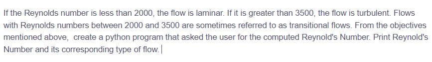 If the Reynolds number is less than 2000, the flow is laminar. If it is greater than 3500, the flow is turbulent. Flows
with Reynolds numbers between 2000 and 3500 are sometimes referred to as transitional flows. From the objectives
mentioned above, create a python program that asked the user for the computed Reynold's Number. Print Reynold's
Number and its corresponding type of flow.
