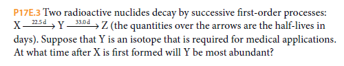 P17E.3 Two radioactive nuclides decay by successive first-order processes:
X- 25d , Y 330 d , Z (the quantities over the arrows are the half-lives in
days). Suppose that Y is an isotope that is required for medical applications.
At what time after X is first formed will Y be most abundant?
