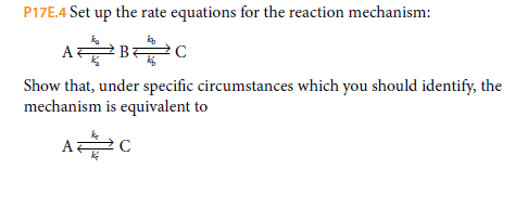 P17E.4 Set up the rate equations for the reaction mechanism:
A는 BC
Show that, under specific circumstances which you should identify, the
mechanism is equivalent to
A
C
