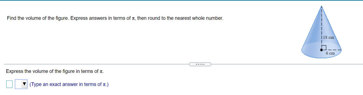 Find the volume of the figure. Express answers in terms of T, then round to the nearest whole number.
|18 cm
6 cm
.....
Express the volume of the figure in terms of t.
(Type an exact answer in terms of t.)
